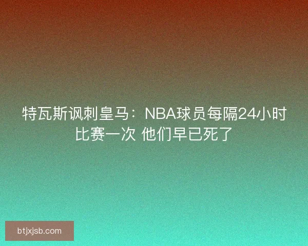 特瓦斯讽刺皇马：NBA球员每隔24小时比赛一次 他们早已死了
