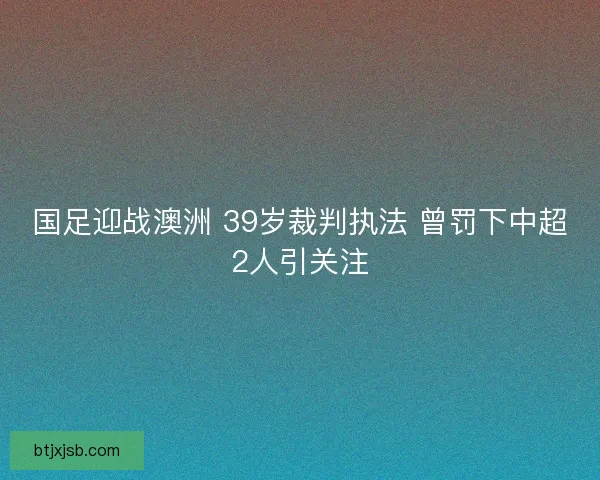 国足迎战澳洲 39岁裁判执法 曾罚下中超2人引关注