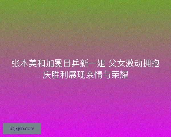 张本美和加冕日乒新一姐 父女激动拥抱庆胜利展现亲情与荣耀