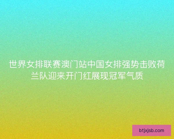 世界女排联赛澳门站中国女排强势击败荷兰队迎来开门红展现冠军气质
