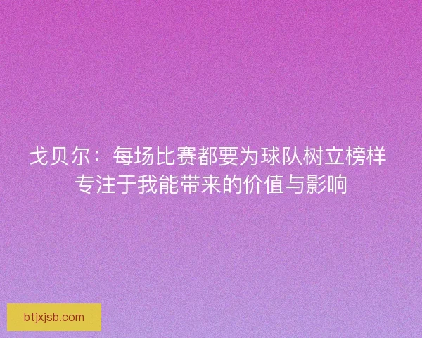 戈贝尔：每场比赛都要为球队树立榜样 专注于我能带来的价值与影响