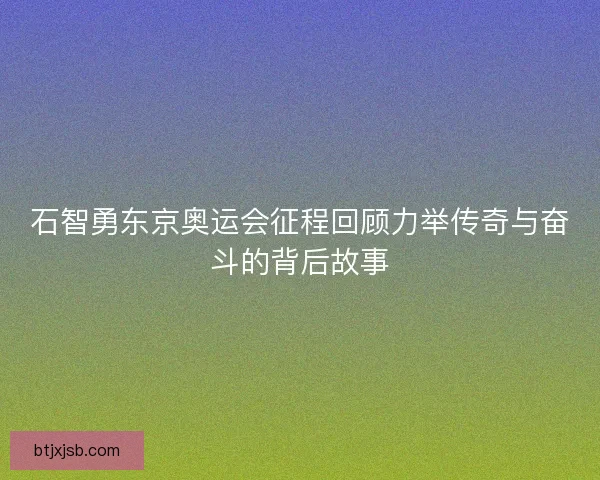 石智勇东京奥运会征程回顾力举传奇与奋斗的背后故事