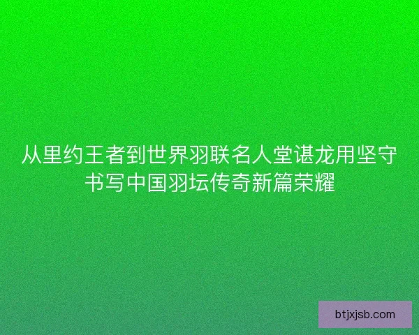 从里约王者到世界羽联名人堂谌龙用坚守书写中国羽坛传奇新篇荣耀