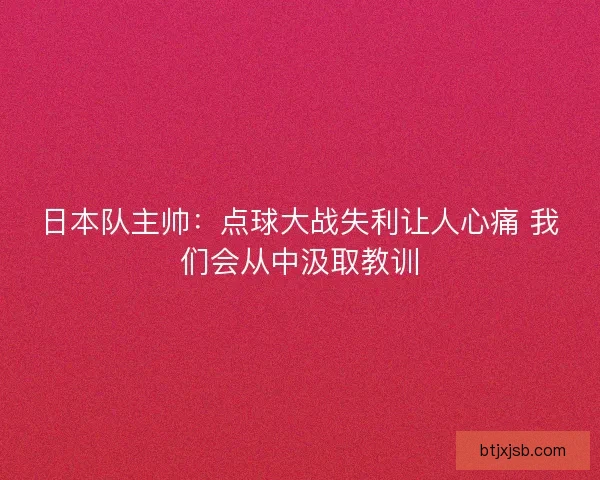 日本队主帅：点球大战失利让人心痛 我们会从中汲取教训